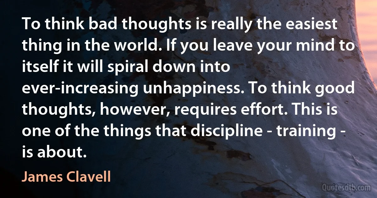 To think bad thoughts is really the easiest thing in the world. If you leave your mind to itself it will spiral down into ever-increasing unhappiness. To think good thoughts, however, requires effort. This is one of the things that discipline - training - is about. (James Clavell)