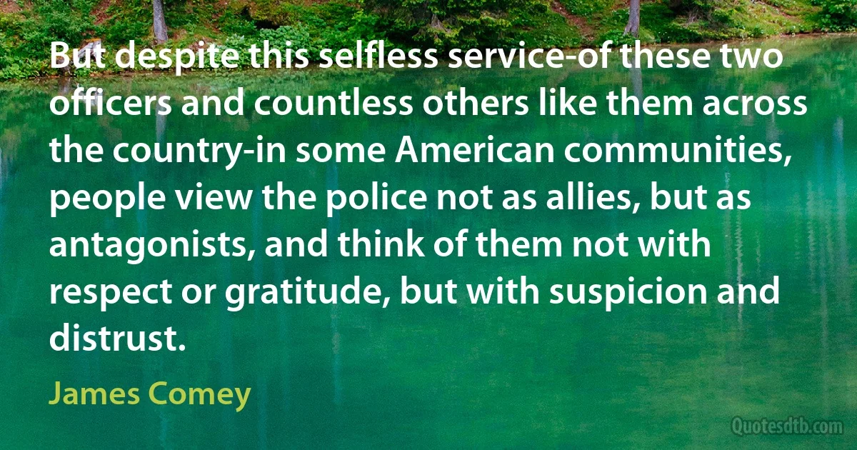 But despite this selfless service-of these two officers and countless others like them across the country-in some American communities, people view the police not as allies, but as antagonists, and think of them not with respect or gratitude, but with suspicion and distrust. (James Comey)