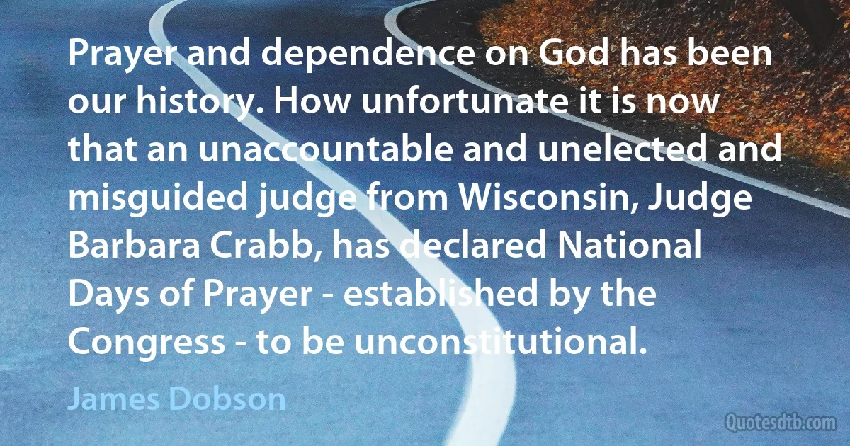 Prayer and dependence on God has been our history. How unfortunate it is now that an unaccountable and unelected and misguided judge from Wisconsin, Judge Barbara Crabb, has declared National Days of Prayer - established by the Congress - to be unconstitutional. (James Dobson)