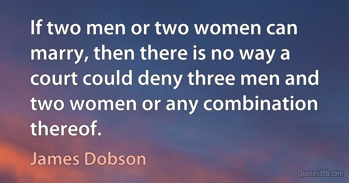 If two men or two women can marry, then there is no way a court could deny three men and two women or any combination thereof. (James Dobson)