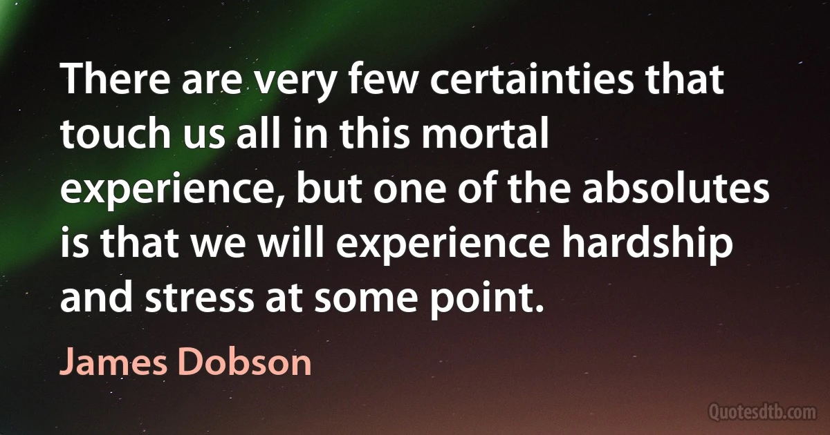 There are very few certainties that touch us all in this mortal experience, but one of the absolutes is that we will experience hardship and stress at some point. (James Dobson)