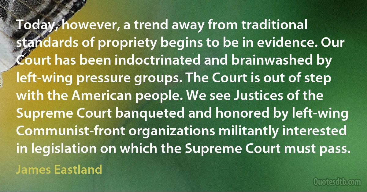 Today, however, a trend away from traditional standards of propriety begins to be in evidence. Our Court has been indoctrinated and brainwashed by left-wing pressure groups. The Court is out of step with the American people. We see Justices of the Supreme Court banqueted and honored by left-wing Communist-front organizations militantly interested in legislation on which the Supreme Court must pass. (James Eastland)