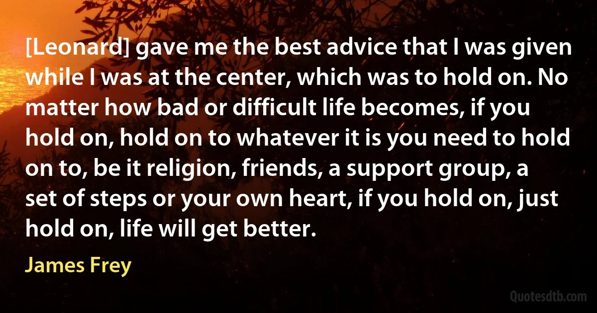 [Leonard] gave me the best advice that I was given while I was at the center, which was to hold on. No matter how bad or difficult life becomes, if you hold on, hold on to whatever it is you need to hold on to, be it religion, friends, a support group, a set of steps or your own heart, if you hold on, just hold on, life will get better. (James Frey)