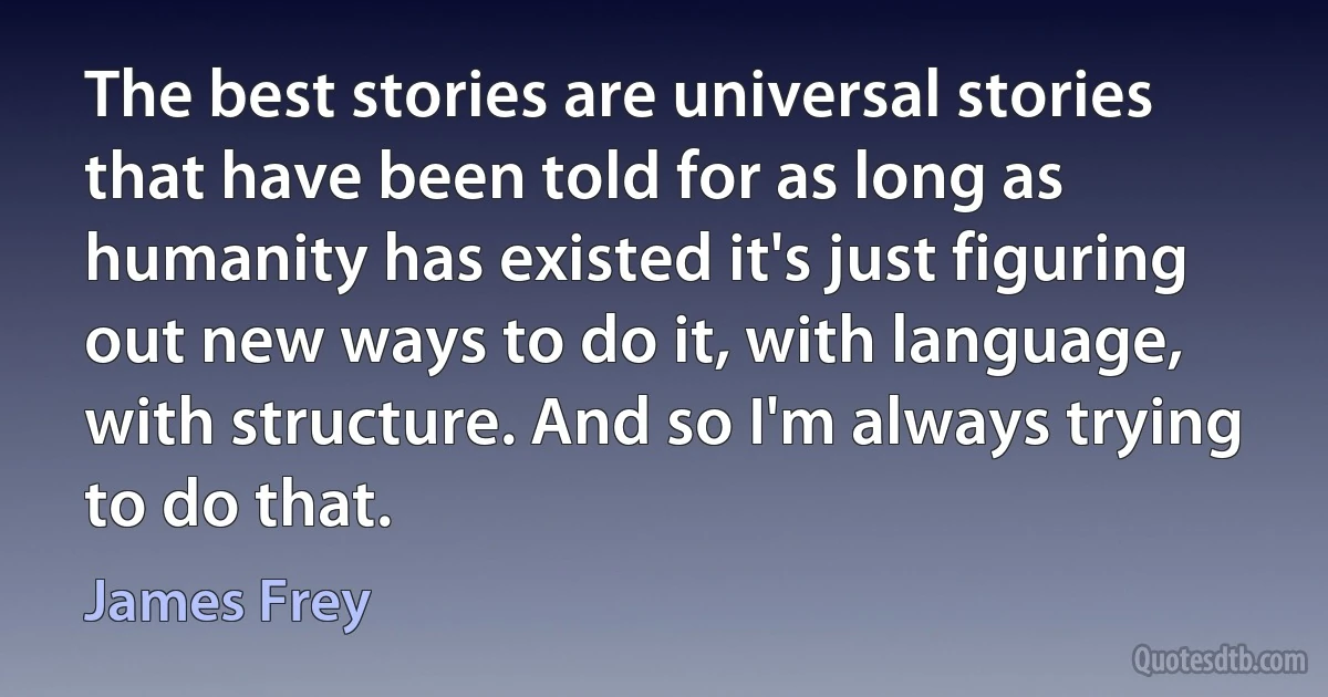 The best stories are universal stories that have been told for as long as humanity has existed it's just figuring out new ways to do it, with language, with structure. And so I'm always trying to do that. (James Frey)