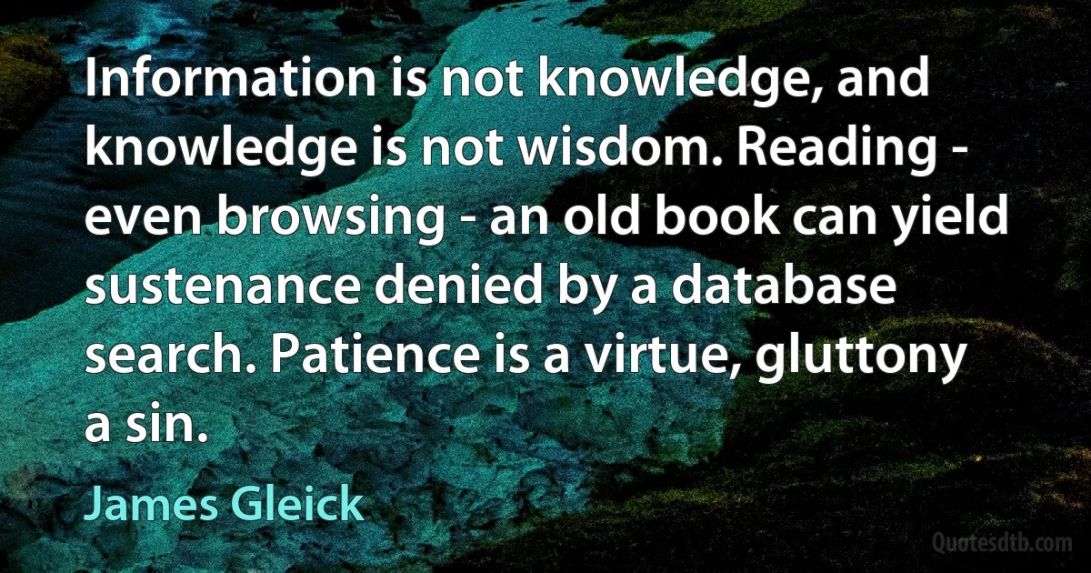 Information is not knowledge, and knowledge is not wisdom. Reading - even browsing - an old book can yield sustenance denied by a database search. Patience is a virtue, gluttony a sin. (James Gleick)