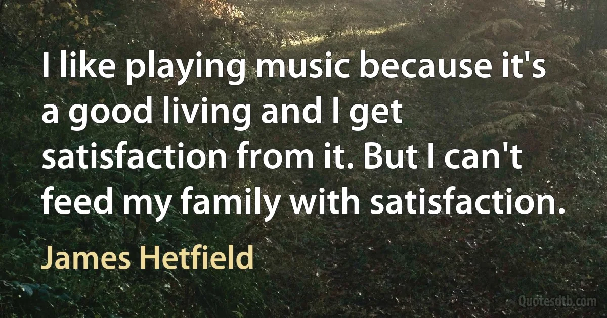 I like playing music because it's a good living and I get satisfaction from it. But I can't feed my family with satisfaction. (James Hetfield)