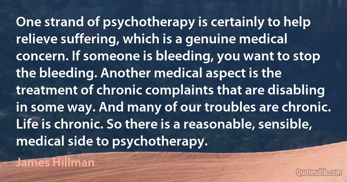 One strand of psychotherapy is certainly to help relieve suffering, which is a genuine medical concern. If someone is bleeding, you want to stop the bleeding. Another medical aspect is the treatment of chronic complaints that are disabling in some way. And many of our troubles are chronic. Life is chronic. So there is a reasonable, sensible, medical side to psychotherapy. (James Hillman)