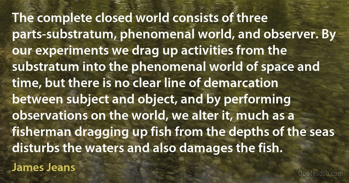 The complete closed world consists of three parts-substratum, phenomenal world, and observer. By our experiments we drag up activities from the substratum into the phenomenal world of space and time, but there is no clear line of demarcation between subject and object, and by performing observations on the world, we alter it, much as a fisherman dragging up fish from the depths of the seas disturbs the waters and also damages the fish. (James Jeans)