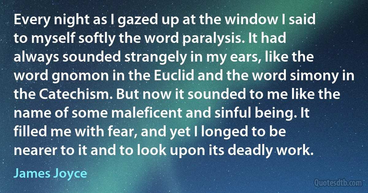 Every night as I gazed up at the window I said to myself softly the word paralysis. It had always sounded strangely in my ears, like the word gnomon in the Euclid and the word simony in the Catechism. But now it sounded to me like the name of some maleficent and sinful being. It filled me with fear, and yet I longed to be nearer to it and to look upon its deadly work. (James Joyce)