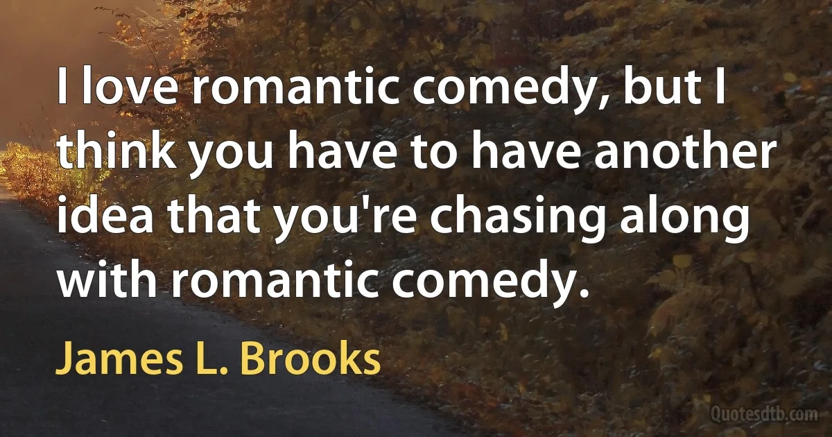 I love romantic comedy, but I think you have to have another idea that you're chasing along with romantic comedy. (James L. Brooks)