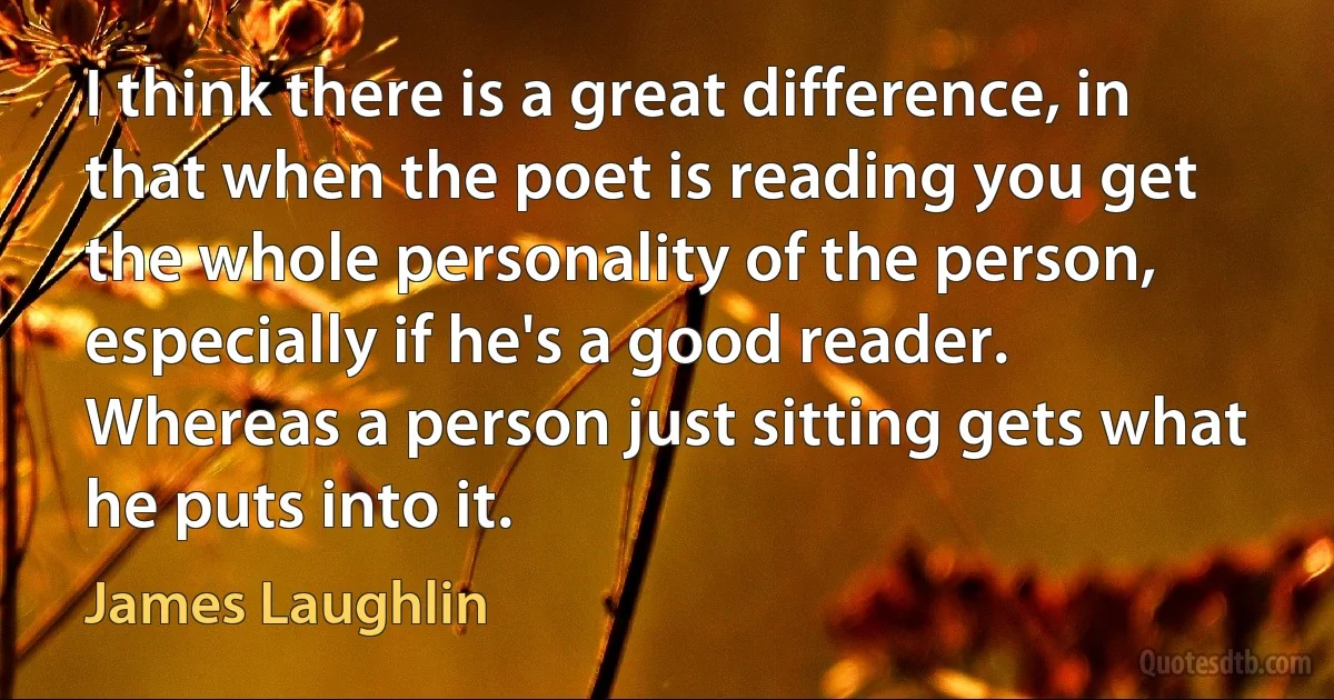 I think there is a great difference, in that when the poet is reading you get the whole personality of the person, especially if he's a good reader. Whereas a person just sitting gets what he puts into it. (James Laughlin)