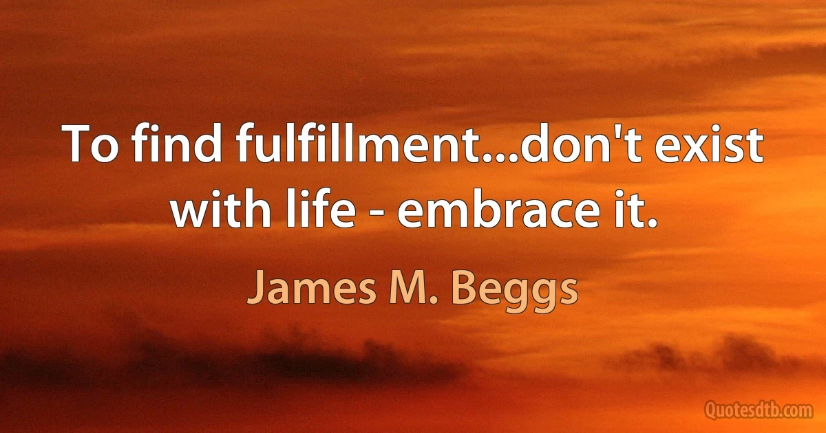 To find fulfillment...don't exist with life - embrace it. (James M. Beggs)