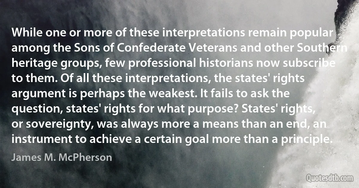 While one or more of these interpretations remain popular among the Sons of Confederate Veterans and other Southern heritage groups, few professional historians now subscribe to them. Of all these interpretations, the states' rights argument is perhaps the weakest. It fails to ask the question, states' rights for what purpose? States' rights, or sovereignty, was always more a means than an end, an instrument to achieve a certain goal more than a principle. (James M. McPherson)