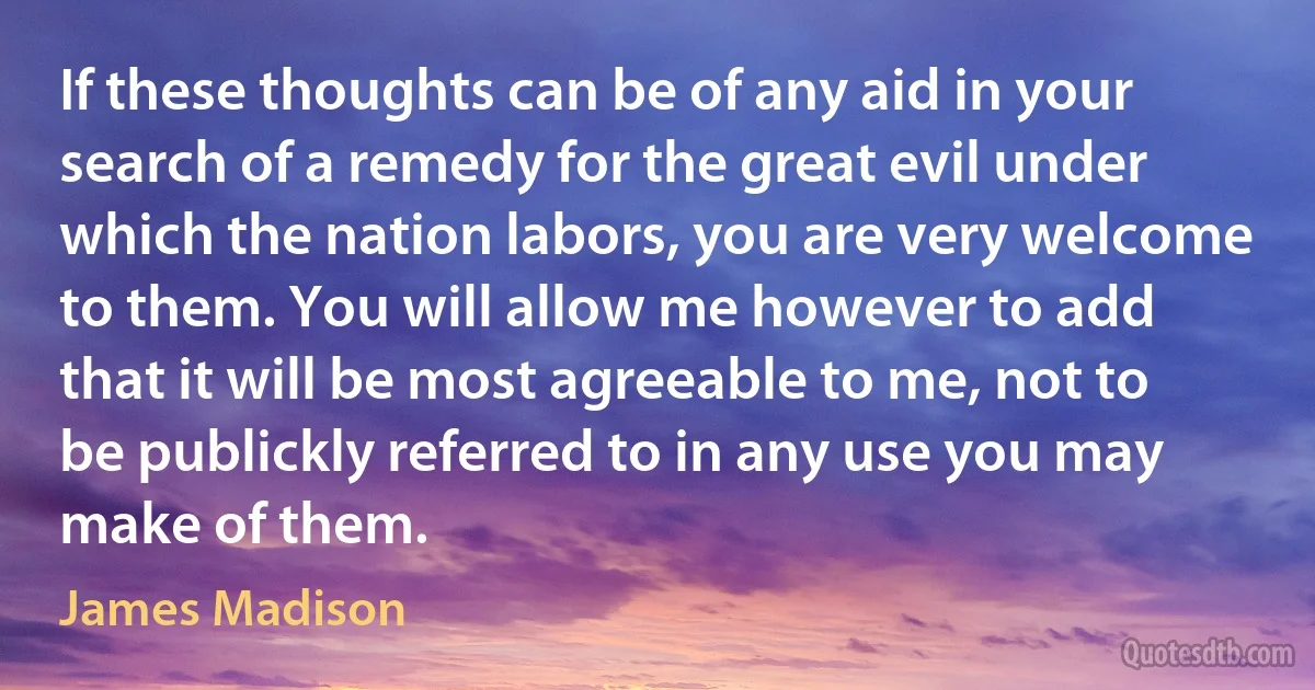 If these thoughts can be of any aid in your search of a remedy for the great evil under which the nation labors, you are very welcome to them. You will allow me however to add that it will be most agreeable to me, not to be publickly referred to in any use you may make of them. (James Madison)