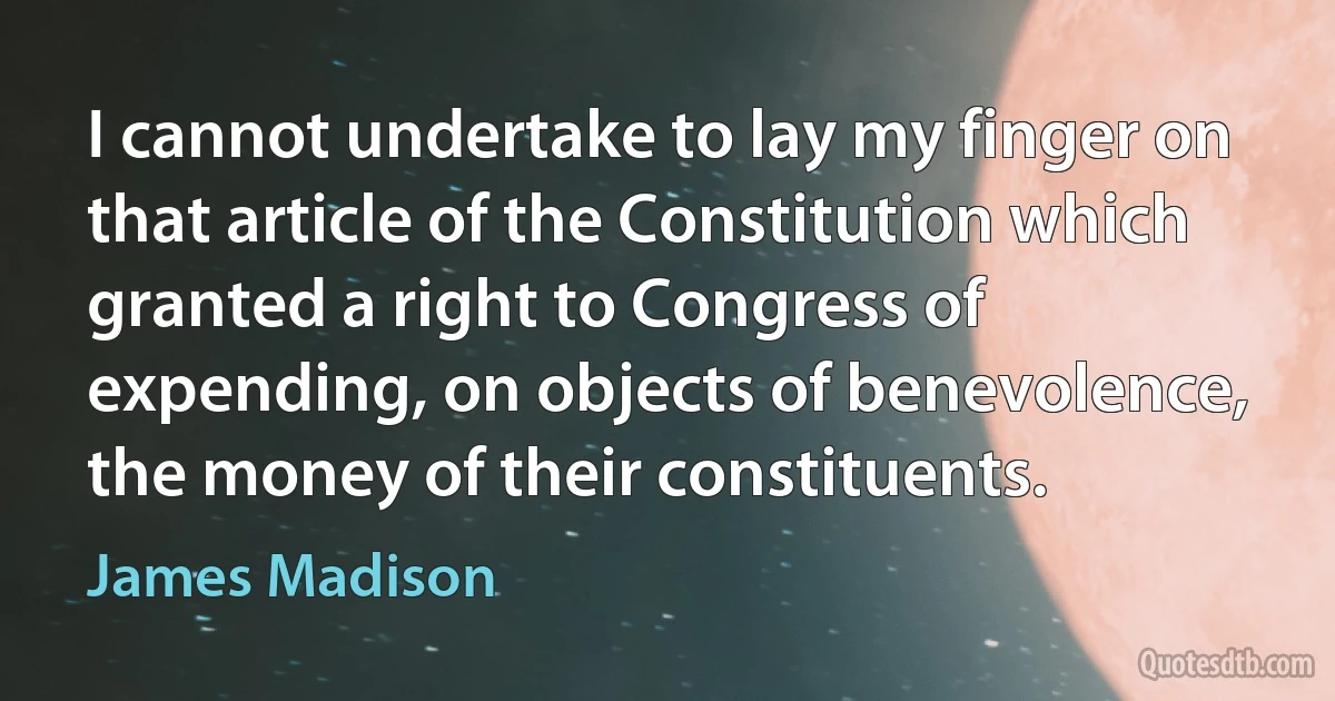 I cannot undertake to lay my finger on that article of the Constitution which granted a right to Congress of expending, on objects of benevolence, the money of their constituents. (James Madison)