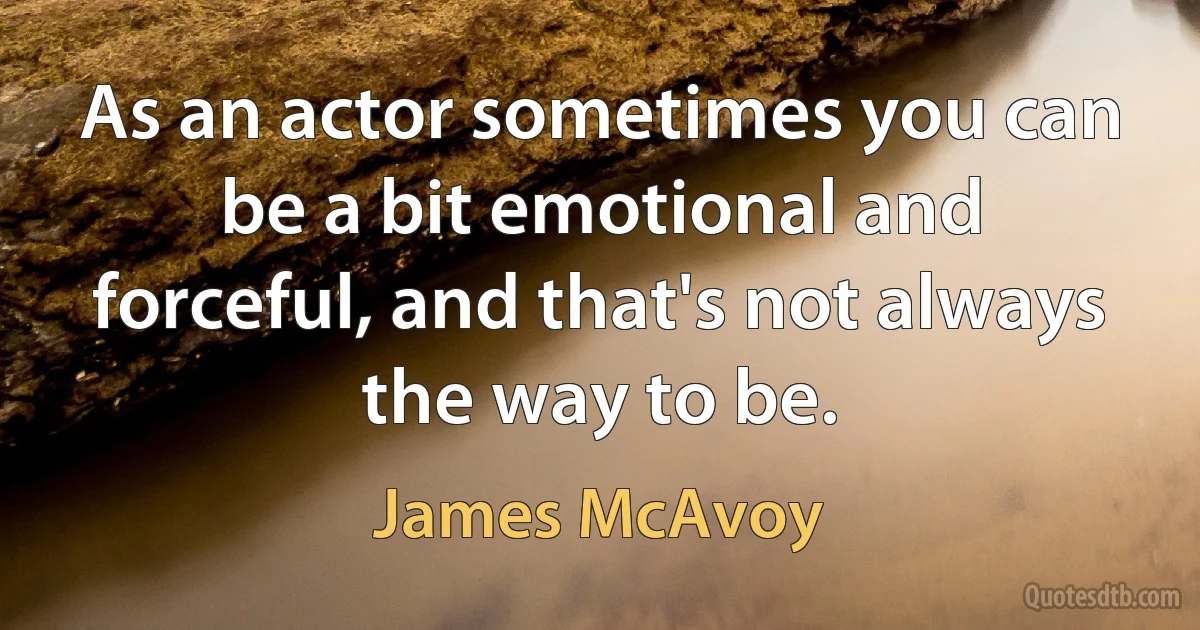 As an actor sometimes you can be a bit emotional and forceful, and that's not always the way to be. (James McAvoy)