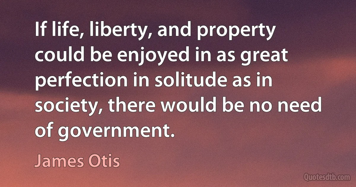 If life, liberty, and property could be enjoyed in as great perfection in solitude as in society, there would be no need of government. (James Otis)