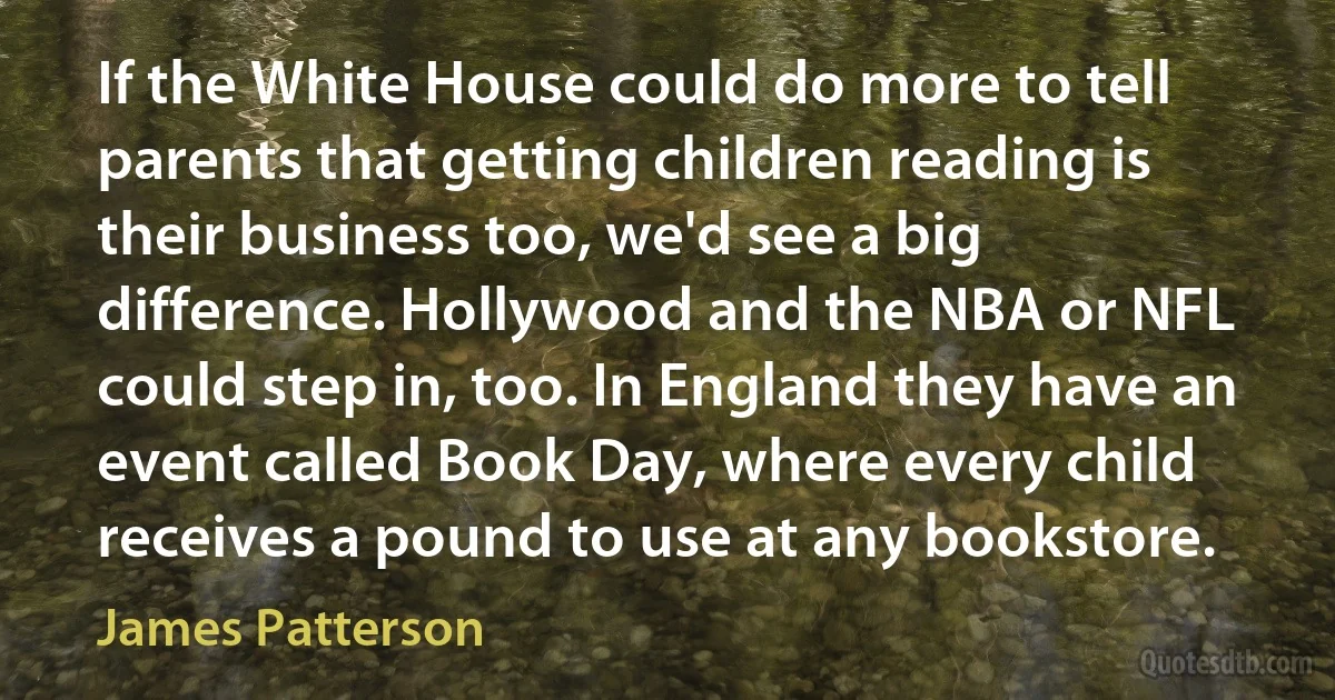 If the White House could do more to tell parents that getting children reading is their business too, we'd see a big difference. Hollywood and the NBA or NFL could step in, too. In England they have an event called Book Day, where every child receives a pound to use at any bookstore. (James Patterson)