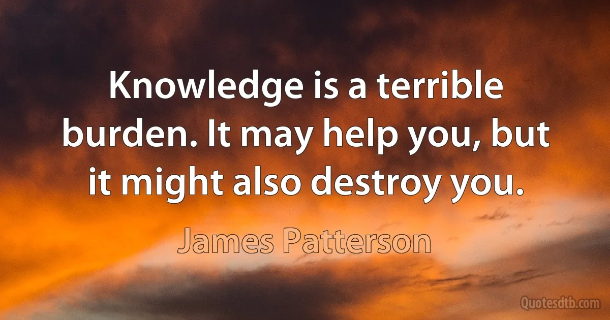 Knowledge is a terrible burden. It may help you, but it might also destroy you. (James Patterson)