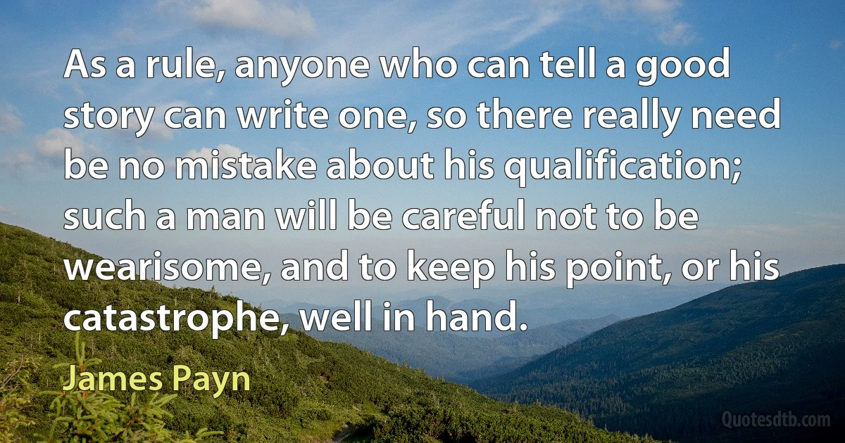 As a rule, anyone who can tell a good story can write one, so there really need be no mistake about his qualification; such a man will be careful not to be wearisome, and to keep his point, or his catastrophe, well in hand. (James Payn)