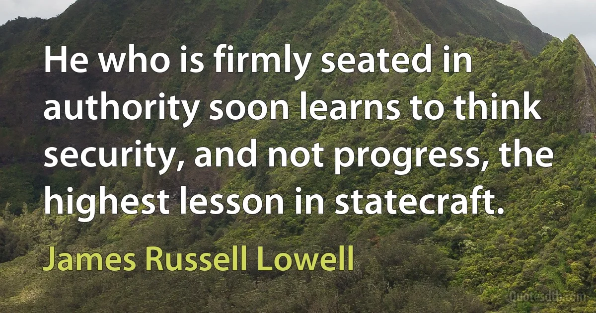 He who is firmly seated in authority soon learns to think security, and not progress, the highest lesson in statecraft. (James Russell Lowell)