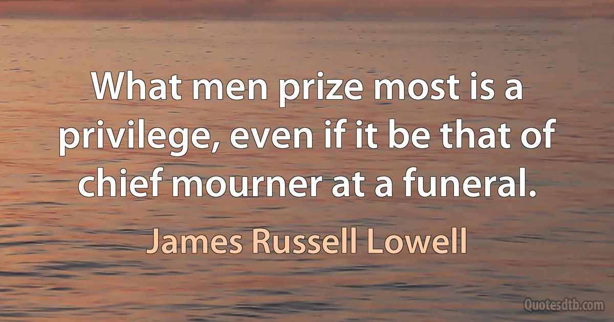 What men prize most is a privilege, even if it be that of chief mourner at a funeral. (James Russell Lowell)