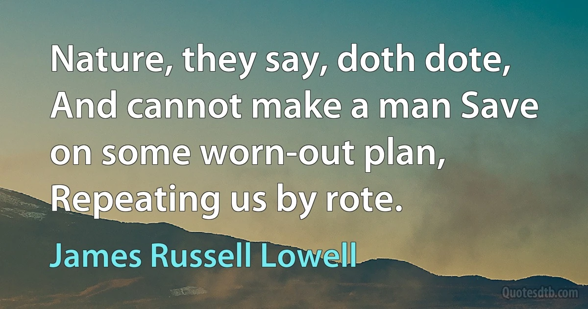 Nature, they say, doth dote, And cannot make a man Save on some worn-out plan, Repeating us by rote. (James Russell Lowell)