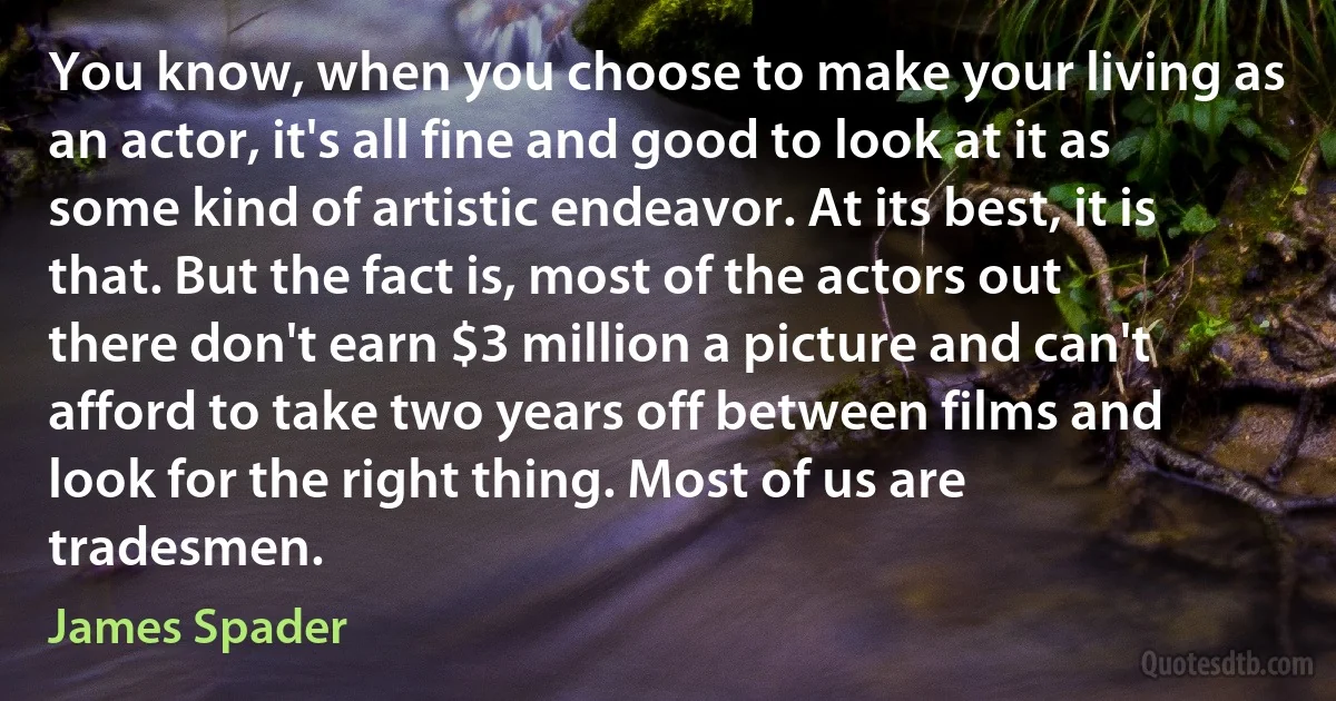 You know, when you choose to make your living as an actor, it's all fine and good to look at it as some kind of artistic endeavor. At its best, it is that. But the fact is, most of the actors out there don't earn $3 million a picture and can't afford to take two years off between films and look for the right thing. Most of us are tradesmen. (James Spader)