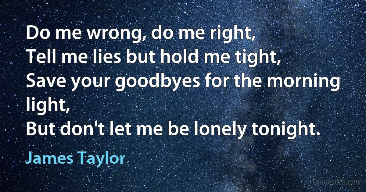 Do me wrong, do me right,
Tell me lies but hold me tight,
Save your goodbyes for the morning light,
But don't let me be lonely tonight. (James Taylor)