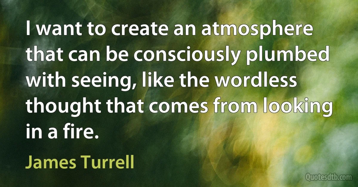 I want to create an atmosphere that can be consciously plumbed with seeing, like the wordless thought that comes from looking in a fire. (James Turrell)