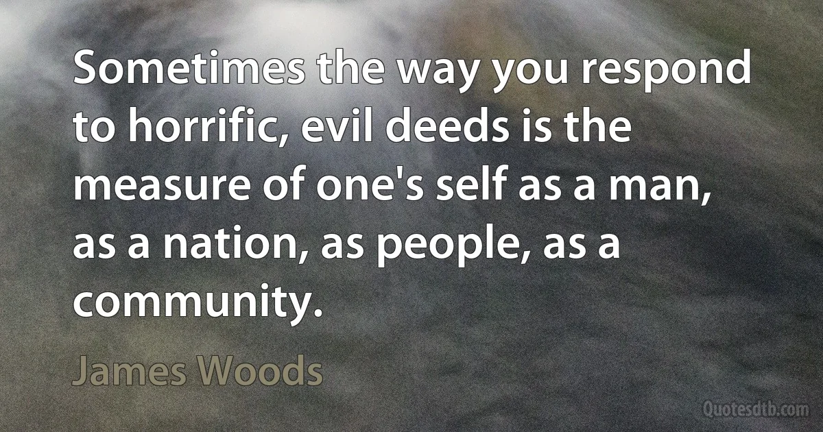 Sometimes the way you respond to horrific, evil deeds is the measure of one's self as a man, as a nation, as people, as a community. (James Woods)