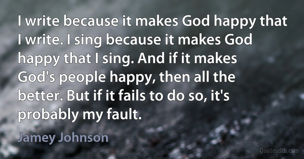 I write because it makes God happy that I write. I sing because it makes God happy that I sing. And if it makes God's people happy, then all the better. But if it fails to do so, it's probably my fault. (Jamey Johnson)