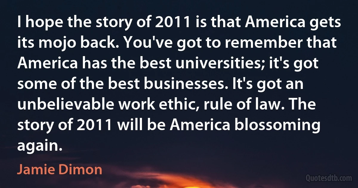 I hope the story of 2011 is that America gets its mojo back. You've got to remember that America has the best universities; it's got some of the best businesses. It's got an unbelievable work ethic, rule of law. The story of 2011 will be America blossoming again. (Jamie Dimon)