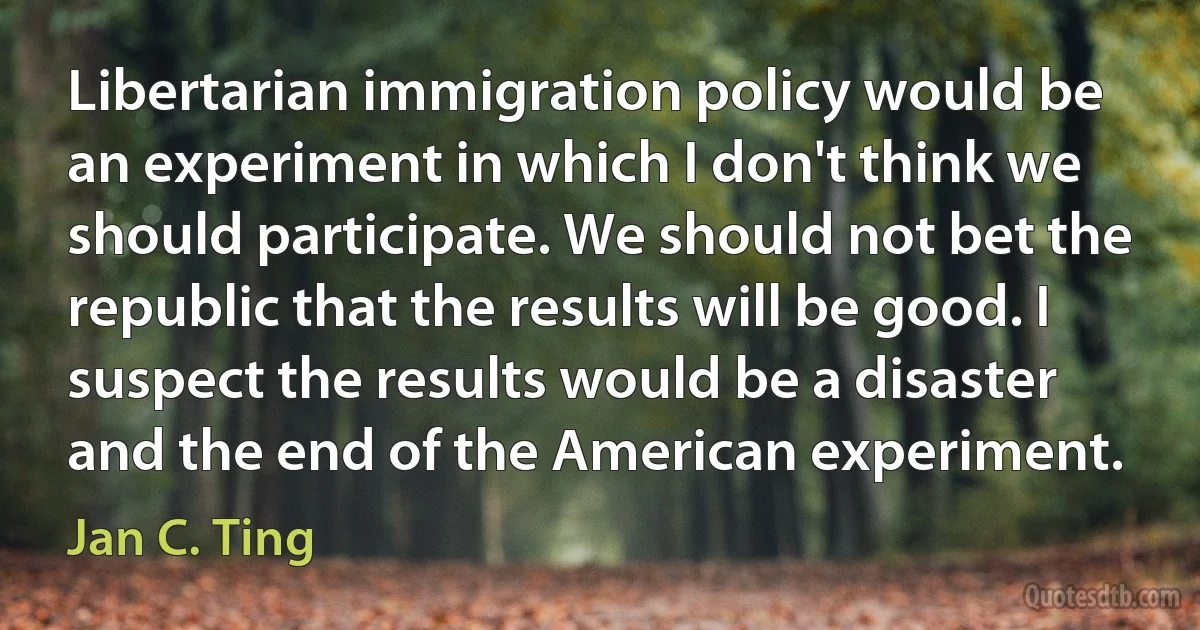 Libertarian immigration policy would be an experiment in which I don't think we should participate. We should not bet the republic that the results will be good. I suspect the results would be a disaster and the end of the American experiment. (Jan C. Ting)