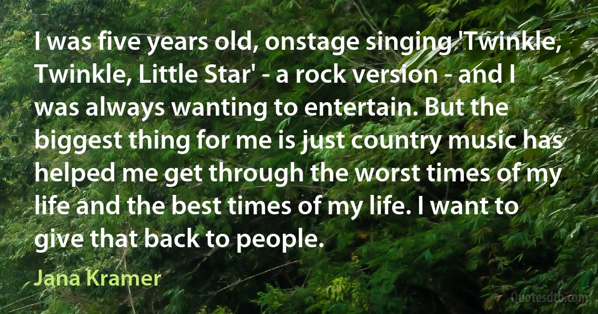 I was five years old, onstage singing 'Twinkle, Twinkle, Little Star' - a rock version - and I was always wanting to entertain. But the biggest thing for me is just country music has helped me get through the worst times of my life and the best times of my life. I want to give that back to people. (Jana Kramer)