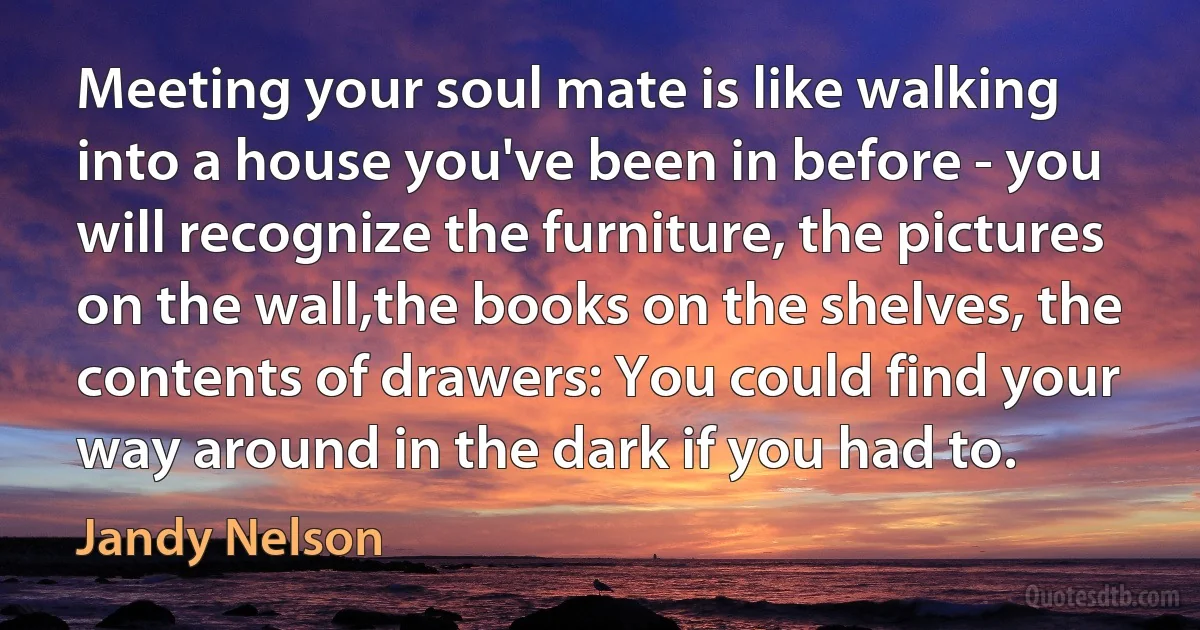 Meeting your soul mate is like walking into a house you've been in before - you will recognize the furniture, the pictures on the wall,the books on the shelves, the contents of drawers: You could find your way around in the dark if you had to. (Jandy Nelson)