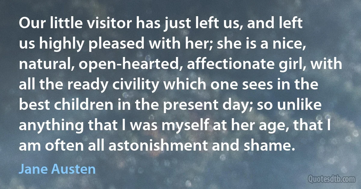 Our little visitor has just left us, and left us highly pleased with her; she is a nice, natural, open-hearted, affectionate girl, with all the ready civility which one sees in the best children in the present day; so unlike anything that I was myself at her age, that I am often all astonishment and shame. (Jane Austen)