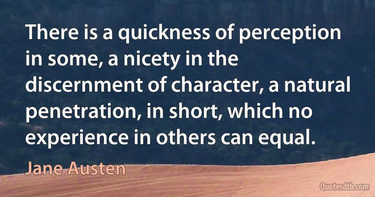 There is a quickness of perception in some, a nicety in the discernment of character, a natural penetration, in short, which no experience in others can equal. (Jane Austen)