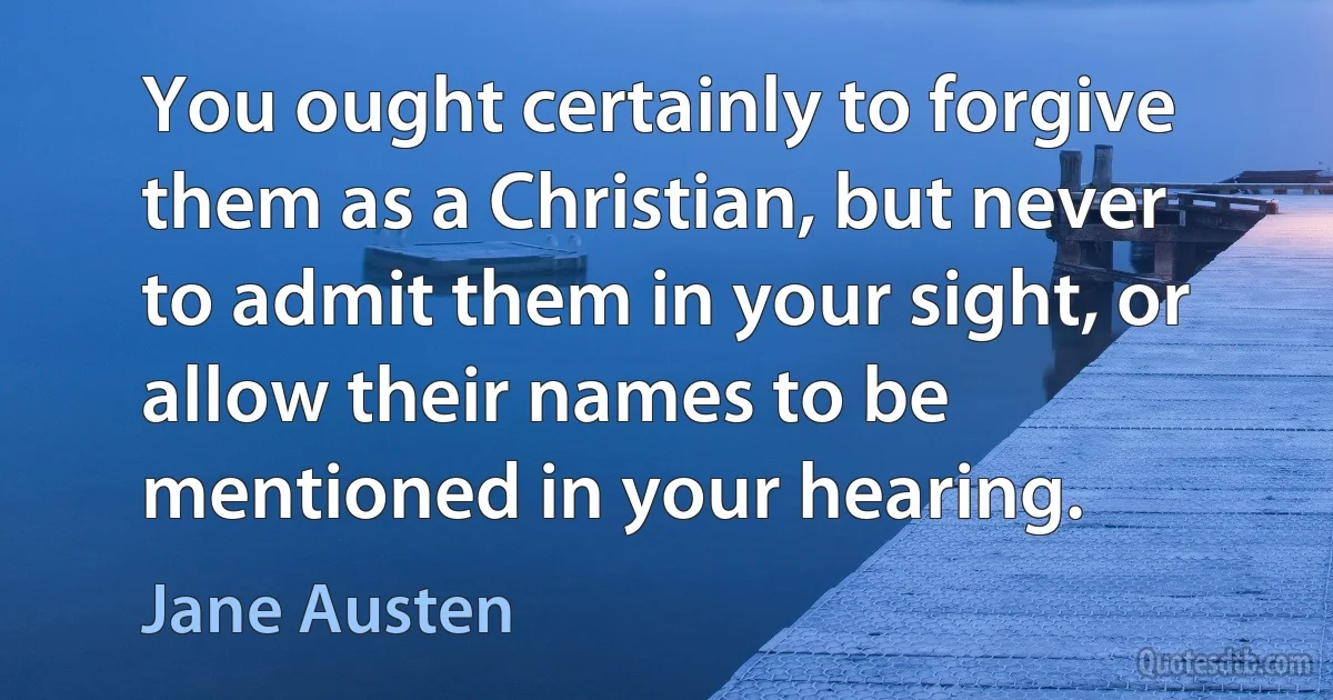 You ought certainly to forgive them as a Christian, but never to admit them in your sight, or allow their names to be mentioned in your hearing. (Jane Austen)