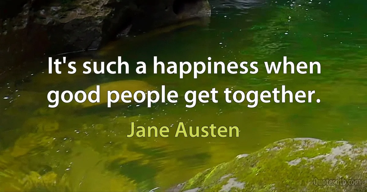 It's such a happiness when good people get together. (Jane Austen)