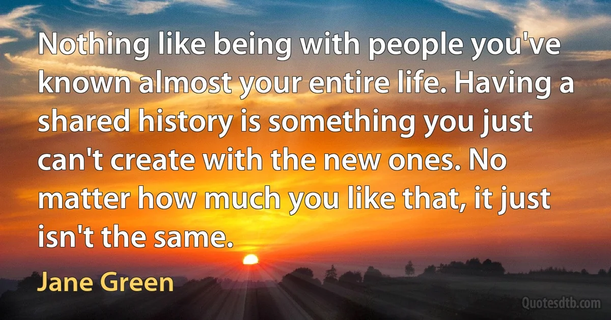 Nothing like being with people you've known almost your entire life. Having a shared history is something you just can't create with the new ones. No matter how much you like that, it just isn't the same. (Jane Green)