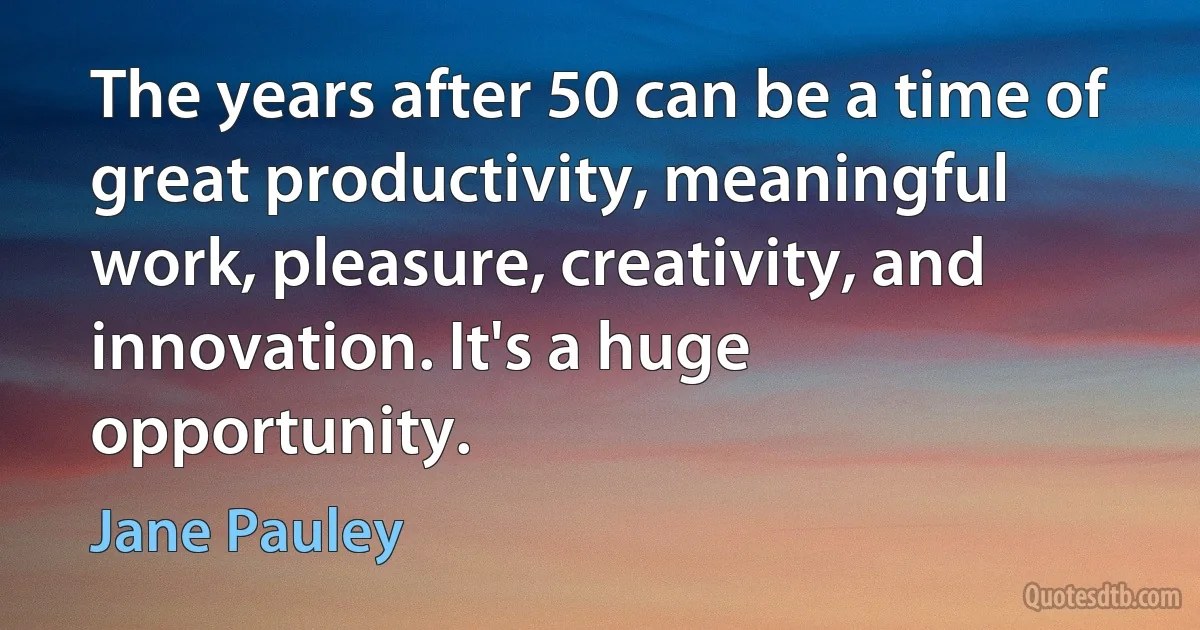 The years after 50 can be a time of great productivity, meaningful work, pleasure, creativity, and innovation. It's a huge opportunity. (Jane Pauley)