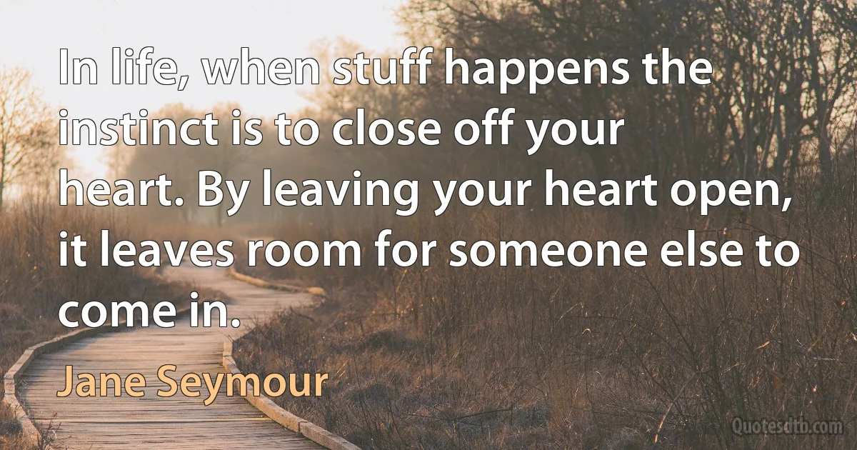 In life, when stuff happens the instinct is to close off your heart. By leaving your heart open, it leaves room for someone else to come in. (Jane Seymour)