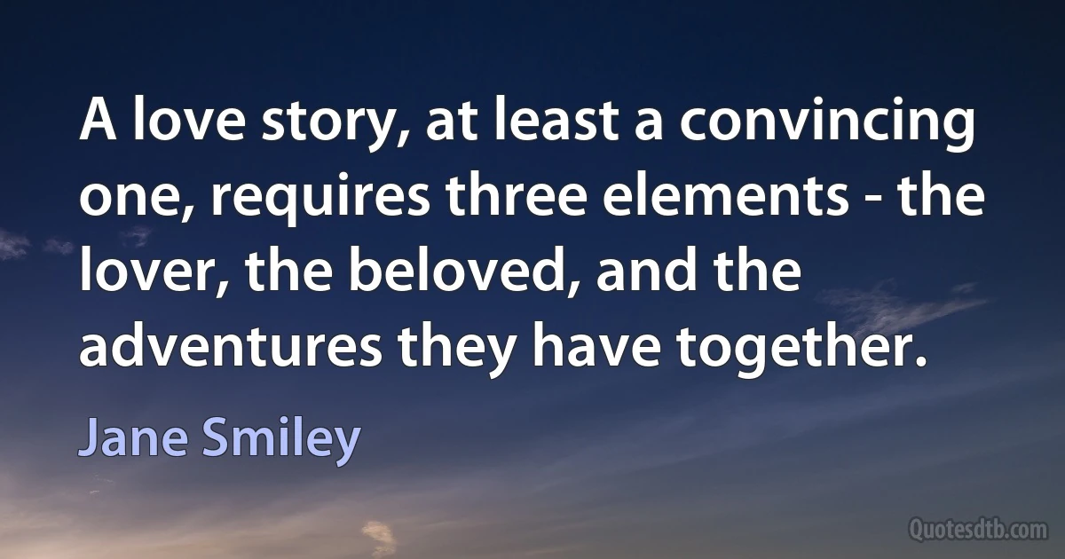 A love story, at least a convincing one, requires three elements - the lover, the beloved, and the adventures they have together. (Jane Smiley)