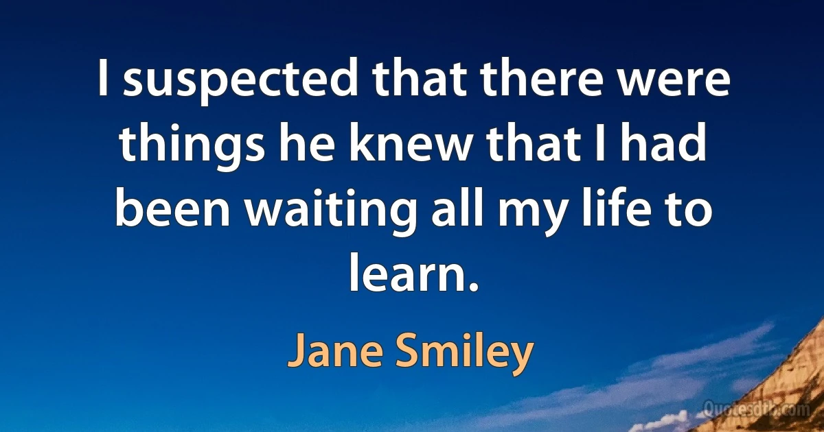 I suspected that there were things he knew that I had been waiting all my life to learn. (Jane Smiley)