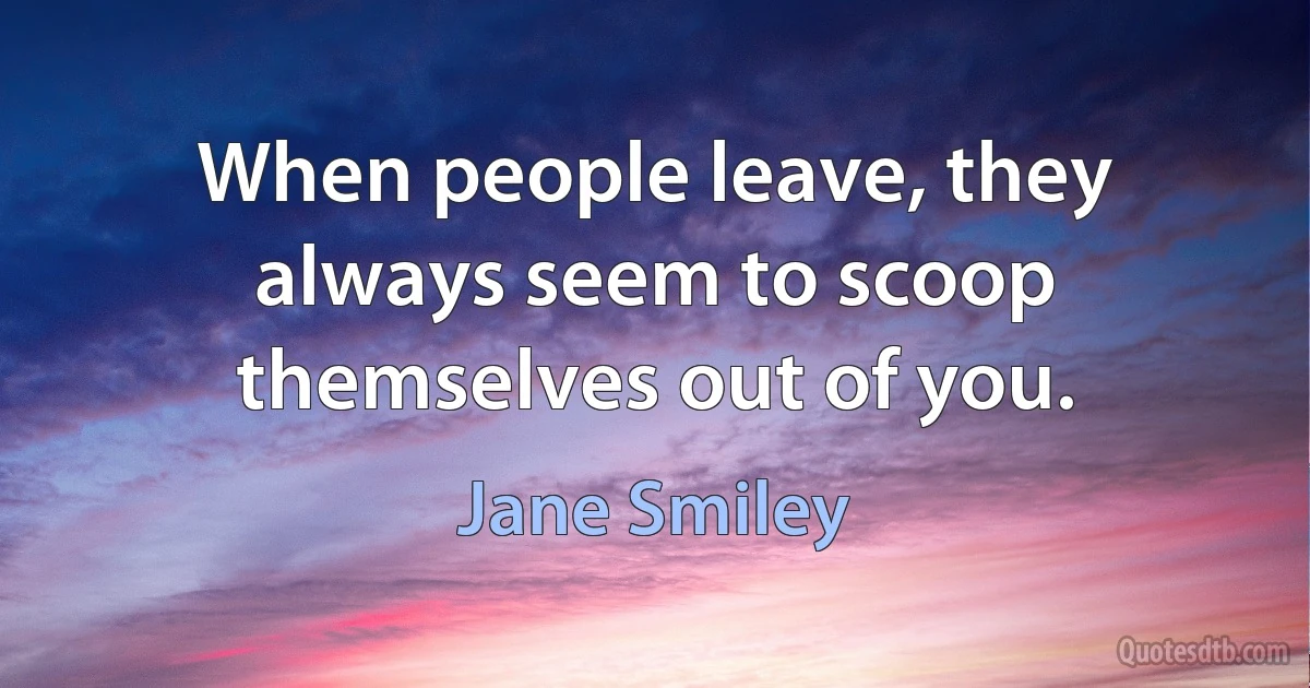 When people leave, they always seem to scoop themselves out of you. (Jane Smiley)