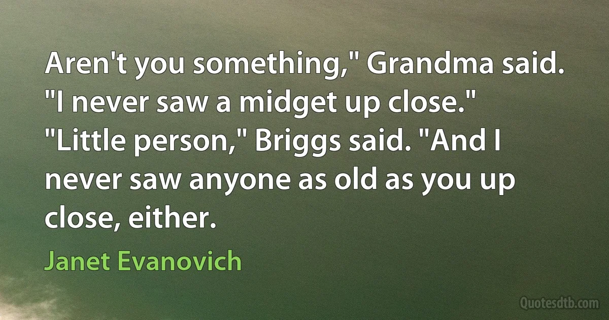 Aren't you something," Grandma said. "I never saw a midget up close."
"Little person," Briggs said. "And I never saw anyone as old as you up close, either. (Janet Evanovich)