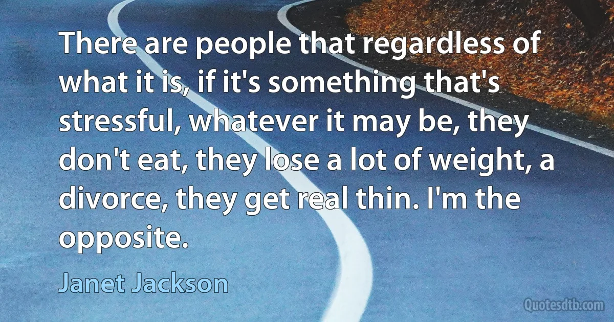 There are people that regardless of what it is, if it's something that's stressful, whatever it may be, they don't eat, they lose a lot of weight, a divorce, they get real thin. I'm the opposite. (Janet Jackson)