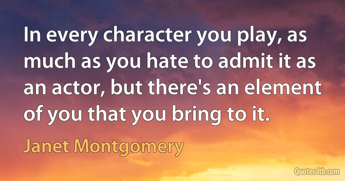 In every character you play, as much as you hate to admit it as an actor, but there's an element of you that you bring to it. (Janet Montgomery)