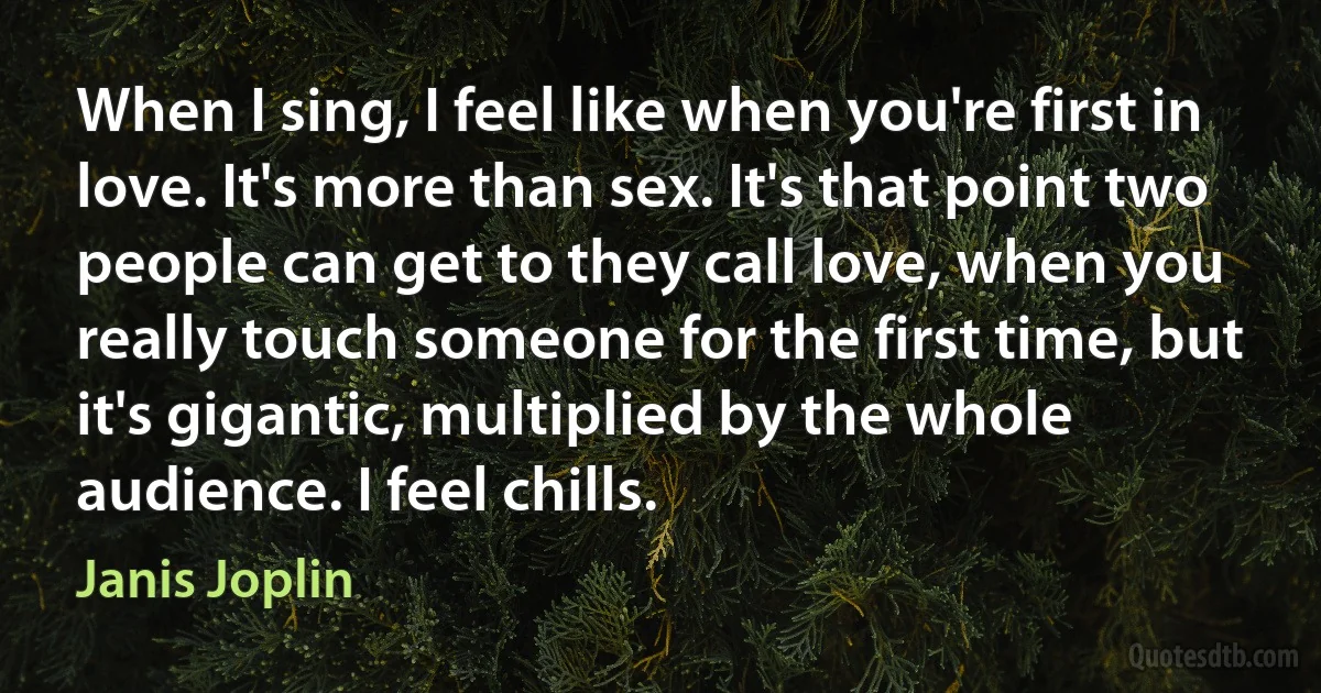 When I sing, I feel like when you're first in love. It's more than sex. It's that point two people can get to they call love, when you really touch someone for the first time, but it's gigantic, multiplied by the whole audience. I feel chills. (Janis Joplin)